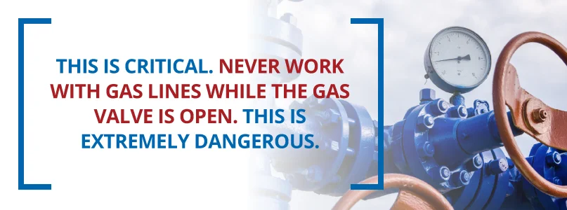 Never work with gas lines while the gas line is open. Never work with gas lines while the gas line is open.