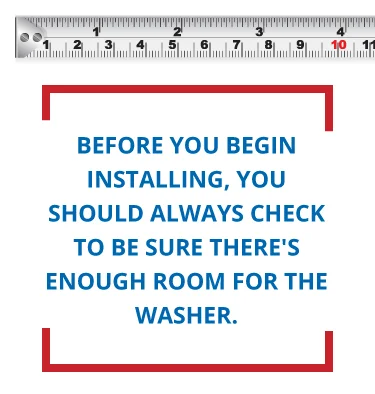 Before installation, you should check that there's enough room for the washer. Before installation, you should check that there's enough room for the washer.